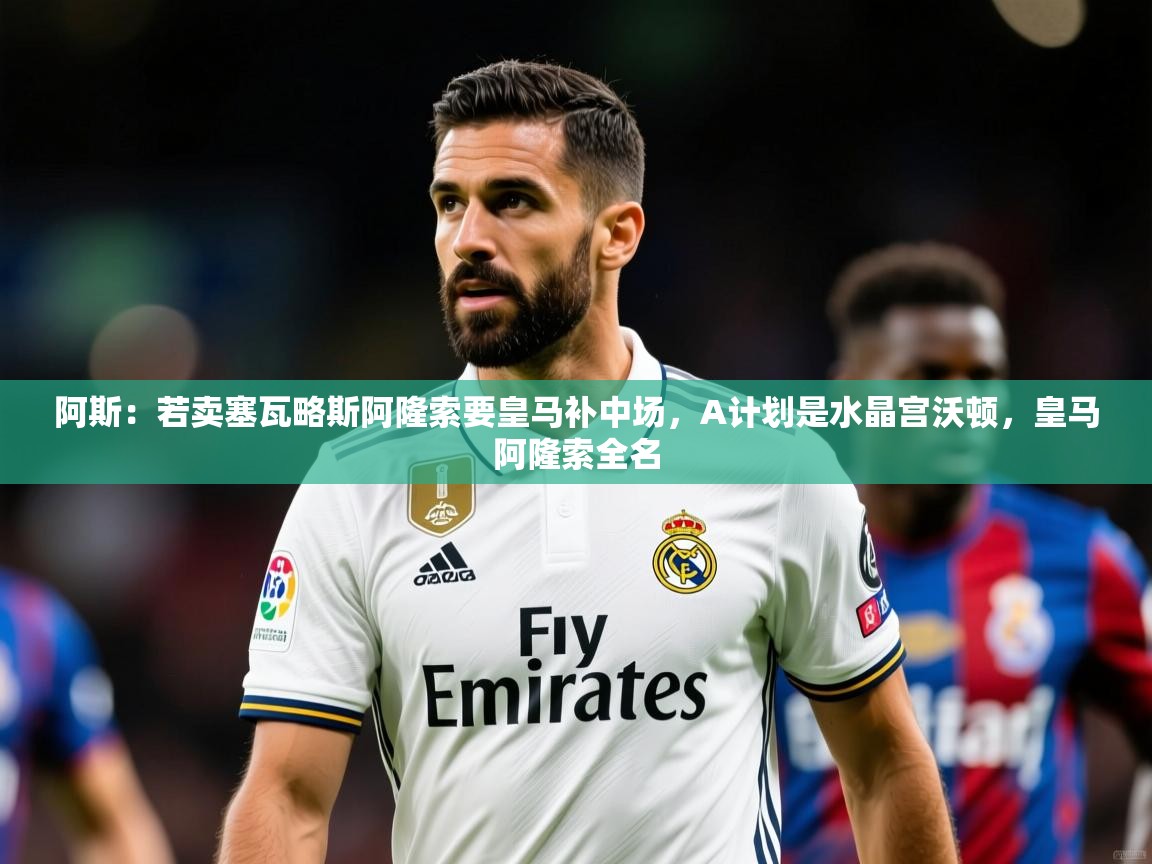 2025久游娱乐app下载阿斯:若卖塞瓦略斯阿隆索要皇马补中场,A计划是水晶宫沃顿,皇马阿隆索全名 第1张