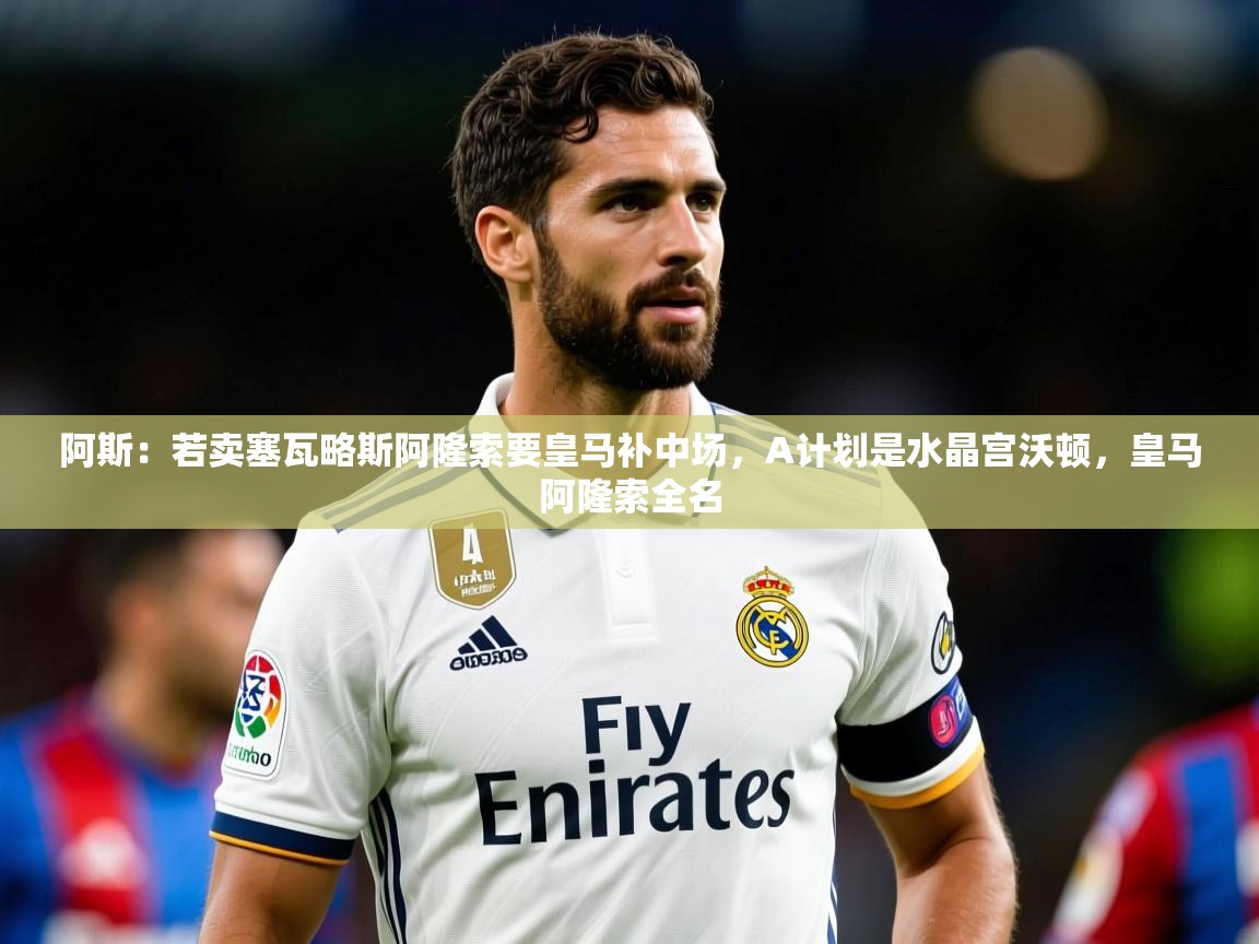 2025久游娱乐app下载阿斯:若卖塞瓦略斯阿隆索要皇马补中场,A计划是水晶宫沃顿,皇马阿隆索全名 第2张