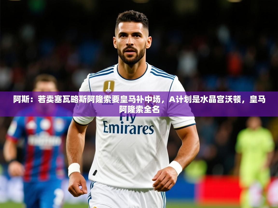 2025久游娱乐app下载阿斯:若卖塞瓦略斯阿隆索要皇马补中场,A计划是水晶宫沃顿,皇马阿隆索全名 第3张
