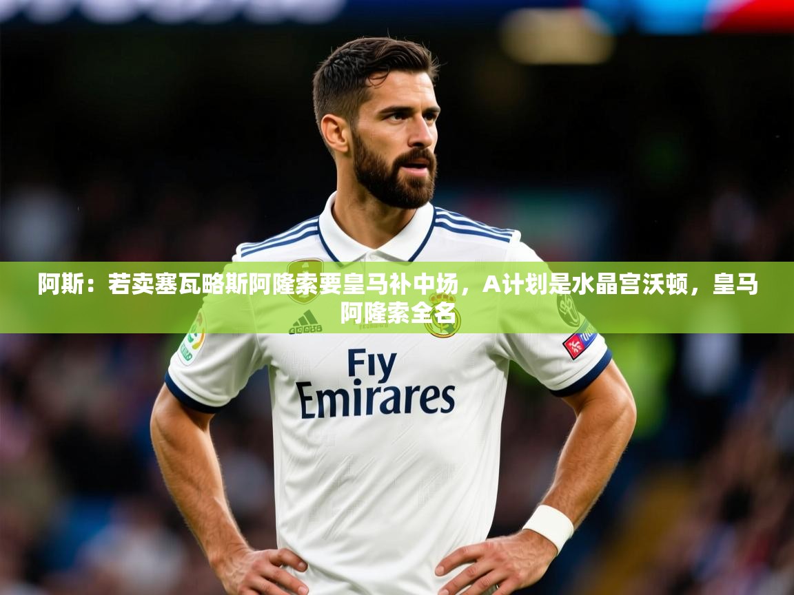 2025久游娱乐app下载阿斯:若卖塞瓦略斯阿隆索要皇马补中场,A计划是水晶宫沃顿,皇马阿隆索全名 第4张