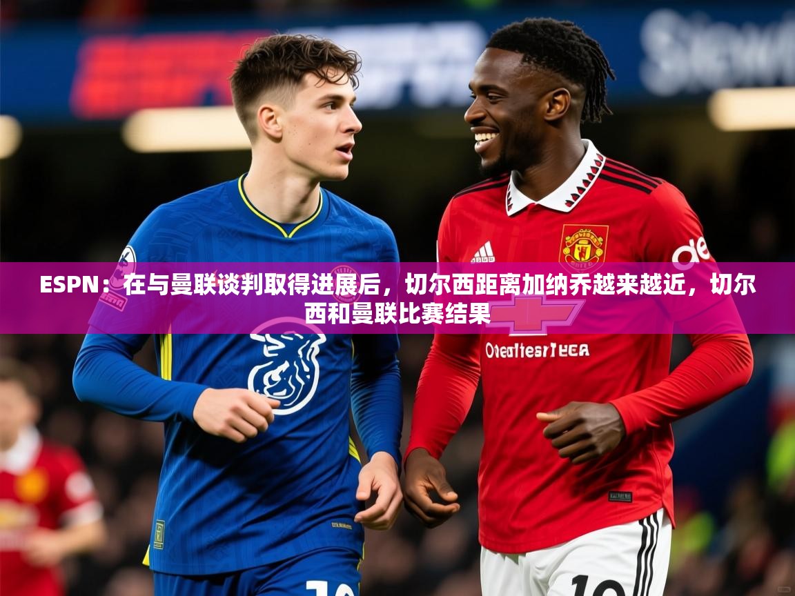 2025九游娱乐appESPN:在与曼联谈判取得进展后,切尔西距离加纳乔越来越近,切尔西和曼联比赛结果 第1张
