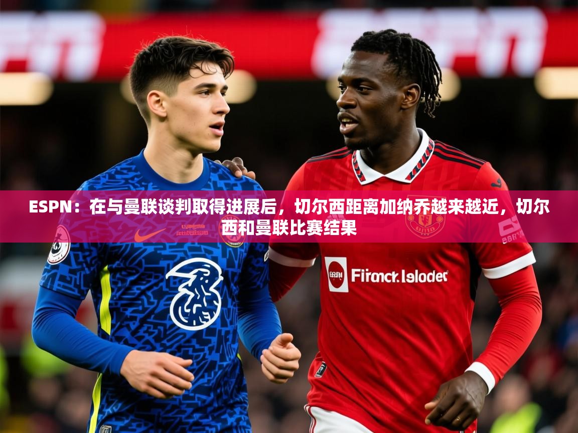 2025九游娱乐appESPN:在与曼联谈判取得进展后,切尔西距离加纳乔越来越近,切尔西和曼联比赛结果 第2张