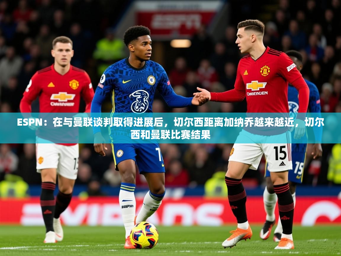 2025九游娱乐appESPN:在与曼联谈判取得进展后,切尔西距离加纳乔越来越近,切尔西和曼联比赛结果 第4张