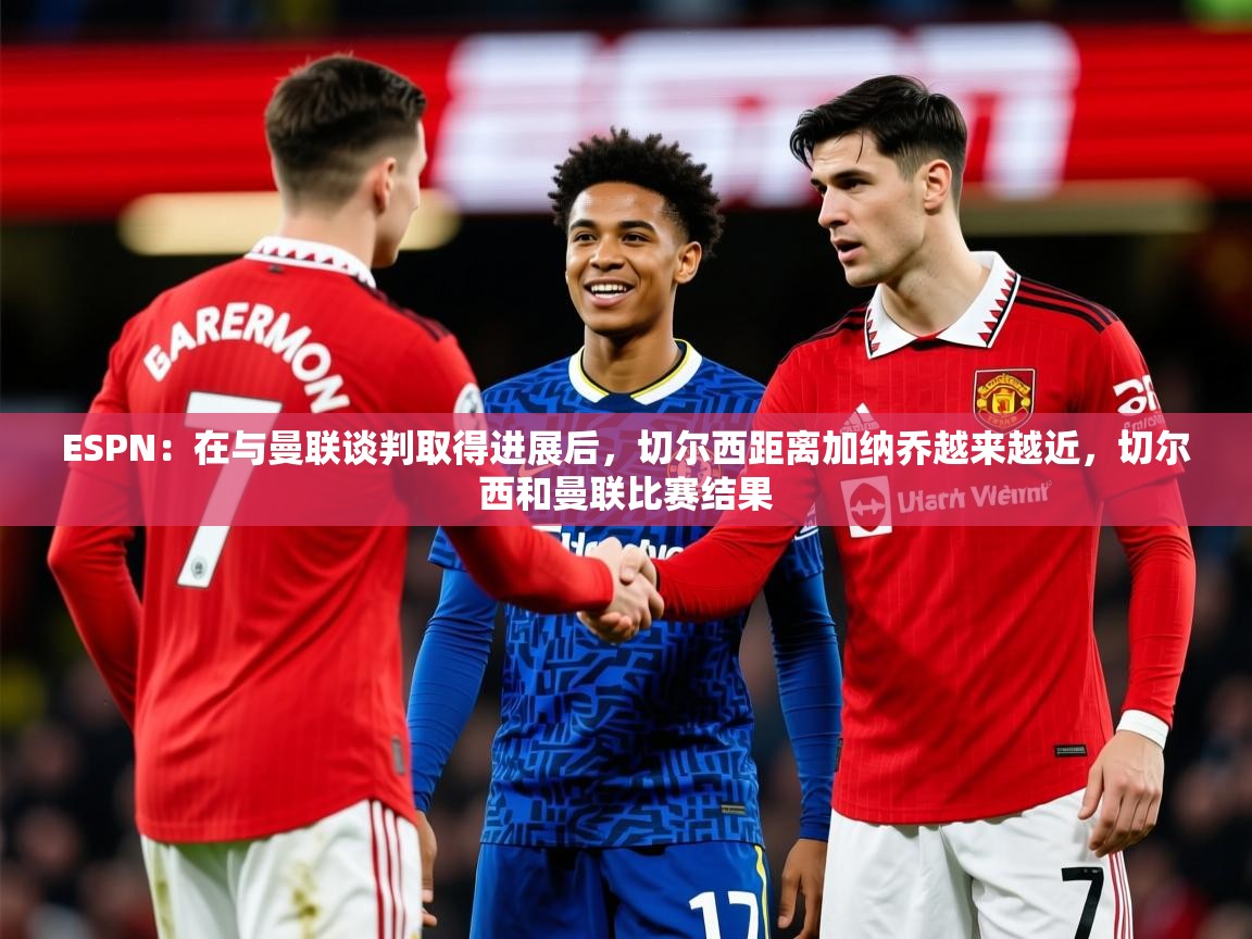 2025九游娱乐appESPN:在与曼联谈判取得进展后,切尔西距离加纳乔越来越近,切尔西和曼联比赛结果 第3张